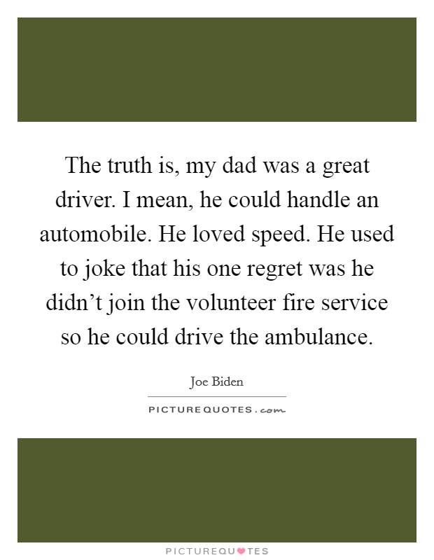 The truth is, my dad was a great driver. I mean, he could handle an automobile. He loved speed. He used to joke that his one regret was he didn't join the volunteer fire service so he could drive the ambulance. Picture Quote #1