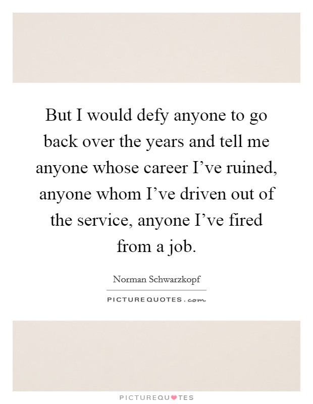 But I would defy anyone to go back over the years and tell me anyone whose career I've ruined, anyone whom I've driven out of the service, anyone I've fired from a job. Picture Quote #1