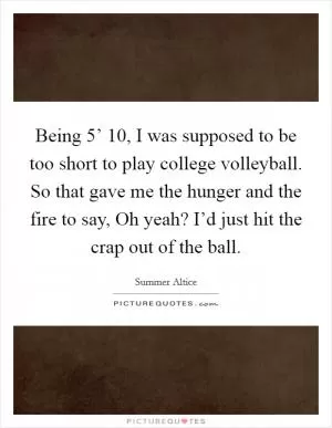 Being 5’ 10, I was supposed to be too short to play college volleyball. So that gave me the hunger and the fire to say, Oh yeah? I’d just hit the crap out of the ball Picture Quote #1