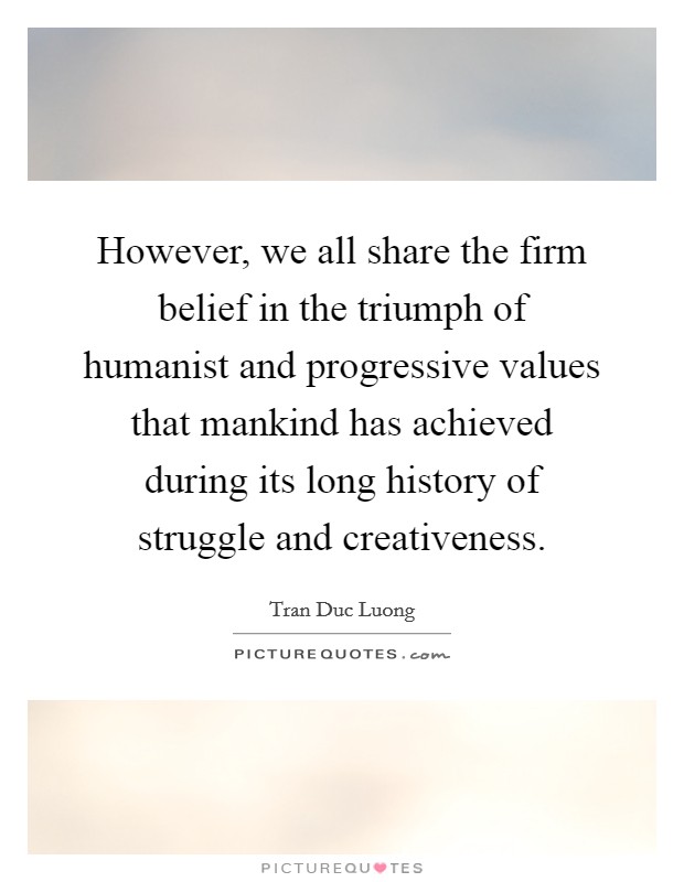 However, we all share the firm belief in the triumph of humanist and progressive values that mankind has achieved during its long history of struggle and creativeness. Picture Quote #1