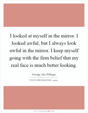 I looked at myself in the mirror. I looked awful, but I always look awful in the mirror. I keep myself going with the firm belief that my real face is much better looking Picture Quote #1