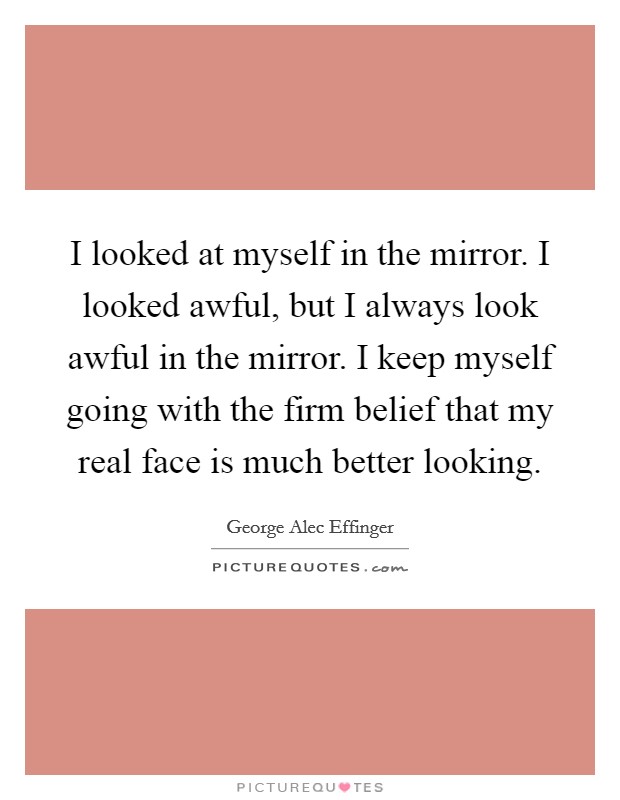I looked at myself in the mirror. I looked awful, but I always look awful in the mirror. I keep myself going with the firm belief that my real face is much better looking. Picture Quote #1