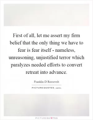 First of all, let me assert my firm belief that the only thing we have to fear is fear itself - nameless, unreasoning, unjustified terror which paralyzes needed efforts to convert retreat into advance Picture Quote #1