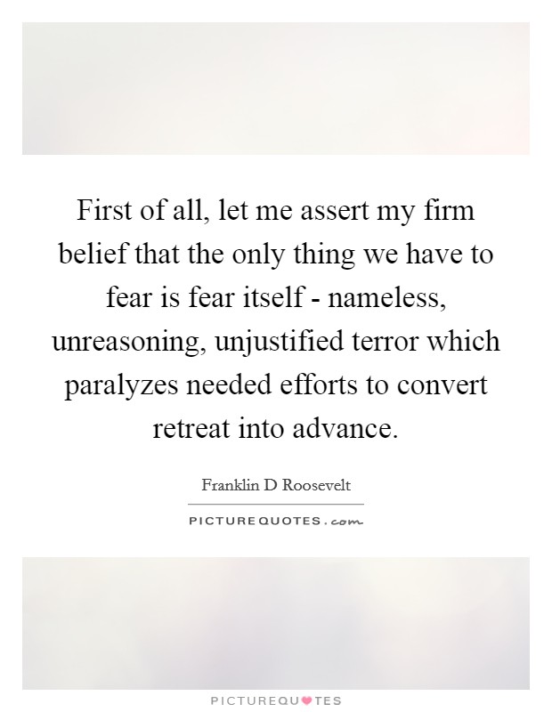 First of all, let me assert my firm belief that the only thing we have to fear is fear itself - nameless, unreasoning, unjustified terror which paralyzes needed efforts to convert retreat into advance. Picture Quote #1