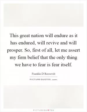 This great nation will endure as it has endured, will revive and will prosper. So, first of all, let me assert my firm belief that the only thing we have to fear is fear itself Picture Quote #1