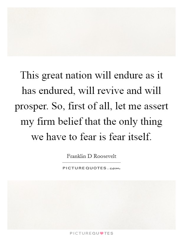 This great nation will endure as it has endured, will revive and will prosper. So, first of all, let me assert my firm belief that the only thing we have to fear is fear itself. Picture Quote #1