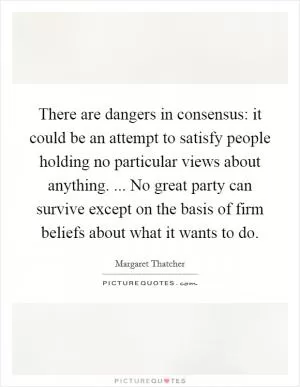 There are dangers in consensus: it could be an attempt to satisfy people holding no particular views about anything. ... No great party can survive except on the basis of firm beliefs about what it wants to do Picture Quote #1