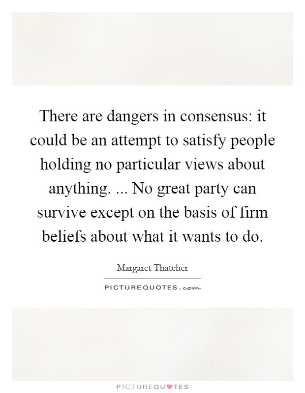 There are dangers in consensus: it could be an attempt to satisfy people holding no particular views about anything. ... No great party can survive except on the basis of firm beliefs about what it wants to do. Picture Quote #1