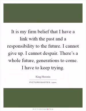 It is my firm belief that I have a link with the past and a responsibility to the future. I cannot give up. I cannot despair. There’s a whole future, generations to come. I have to keep trying Picture Quote #1