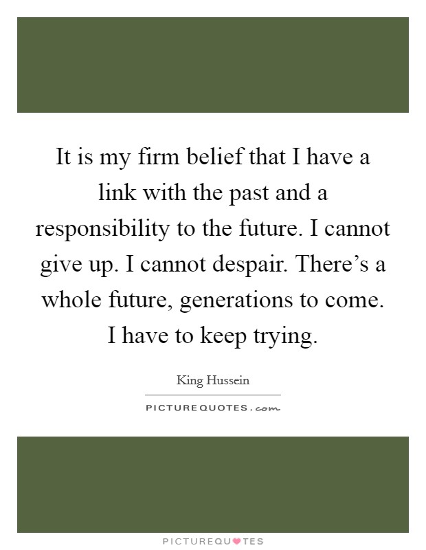 It is my firm belief that I have a link with the past and a responsibility to the future. I cannot give up. I cannot despair. There's a whole future, generations to come. I have to keep trying. Picture Quote #1