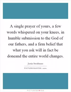 A single prayer of yours, a few words whispered on your knees, in humble submission to the God of our fathers, and a firm belief that what you ask will in fact be doneand the entire world changes Picture Quote #1