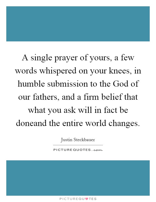 A single prayer of yours, a few words whispered on your knees, in humble submission to the God of our fathers, and a firm belief that what you ask will in fact be doneand the entire world changes. Picture Quote #1