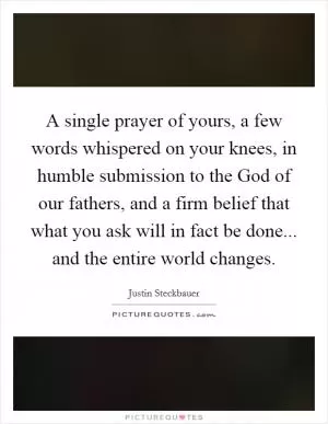 A single prayer of yours, a few words whispered on your knees, in humble submission to the God of our fathers, and a firm belief that what you ask will in fact be done... and the entire world changes Picture Quote #1