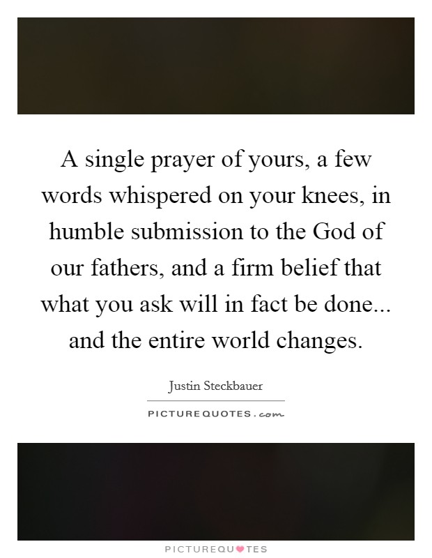 A single prayer of yours, a few words whispered on your knees, in humble submission to the God of our fathers, and a firm belief that what you ask will in fact be done... and the entire world changes. Picture Quote #1