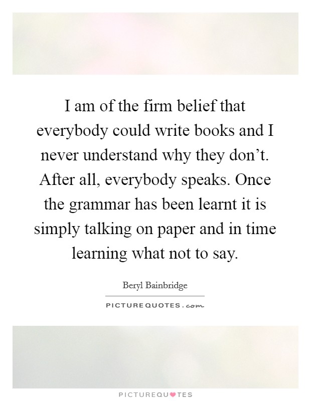 I am of the firm belief that everybody could write books and I never understand why they don't. After all, everybody speaks. Once the grammar has been learnt it is simply talking on paper and in time learning what not to say. Picture Quote #1