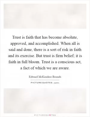 Trust is faith that has become absolute, approved, and accomplished. When all is said and done, there is a sort of risk in faith and its exercise. But trust is firm belief; it is faith in full bloom. Trust is a conscious act, a fact of which we are aware Picture Quote #1
