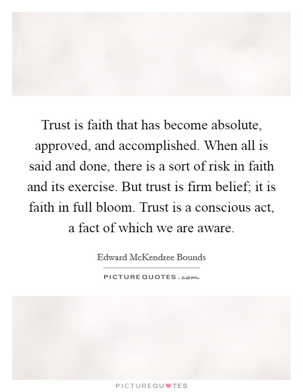 Trust is faith that has become absolute, approved, and accomplished. When all is said and done, there is a sort of risk in faith and its exercise. But trust is firm belief; it is faith in full bloom. Trust is a conscious act, a fact of which we are aware. Picture Quote #1