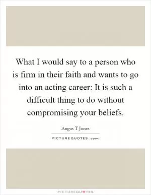 What I would say to a person who is firm in their faith and wants to go into an acting career: It is such a difficult thing to do without compromising your beliefs Picture Quote #1