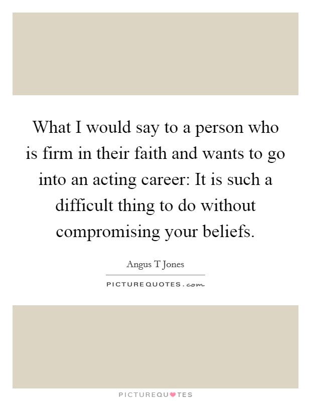 What I would say to a person who is firm in their faith and wants to go into an acting career: It is such a difficult thing to do without compromising your beliefs. Picture Quote #1