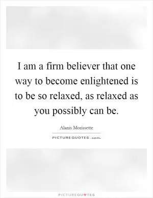 I am a firm believer that one way to become enlightened is to be so relaxed, as relaxed as you possibly can be Picture Quote #1