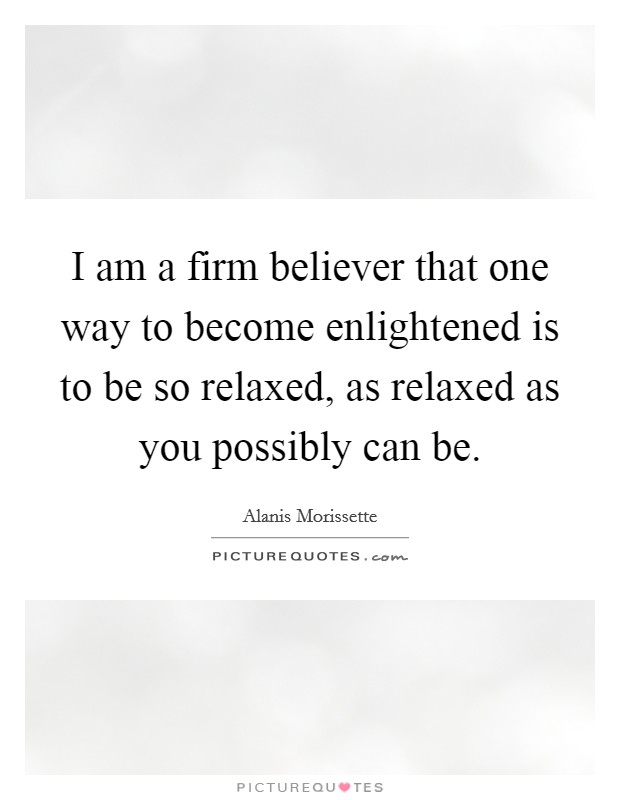 I am a firm believer that one way to become enlightened is to be so relaxed, as relaxed as you possibly can be. Picture Quote #1