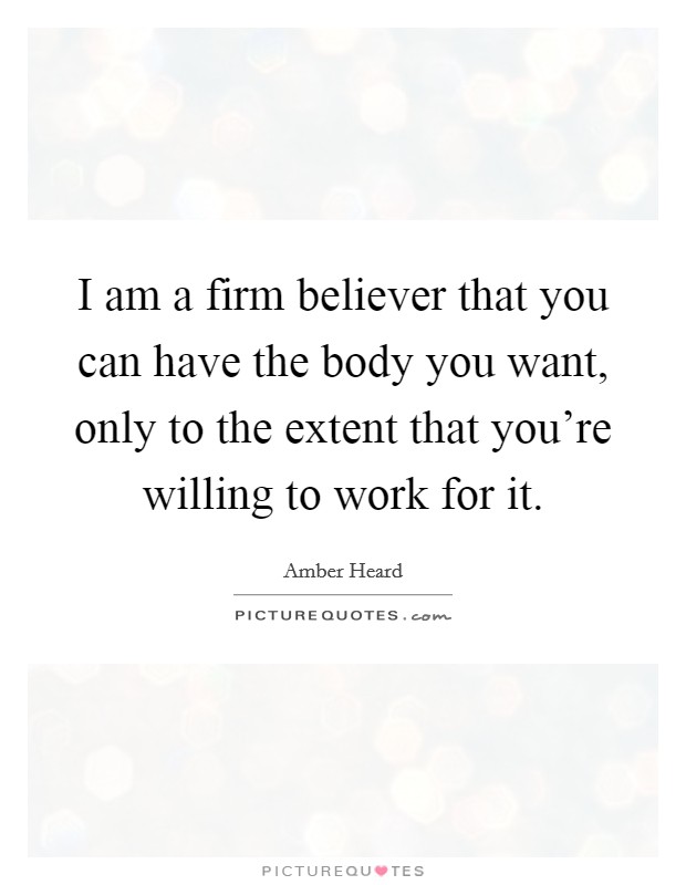 I am a firm believer that you can have the body you want, only to the extent that you're willing to work for it. Picture Quote #1