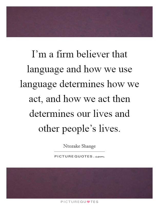I'm a firm believer that language and how we use language determines how we act, and how we act then determines our lives and other people's lives. Picture Quote #1