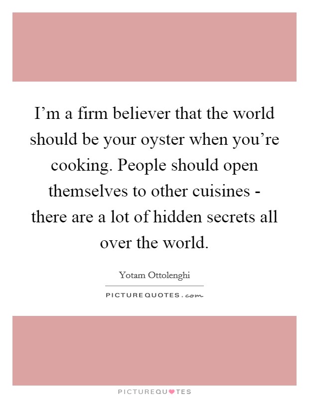 I'm a firm believer that the world should be your oyster when you're cooking. People should open themselves to other cuisines - there are a lot of hidden secrets all over the world. Picture Quote #1