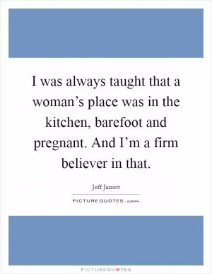 I was always taught that a woman’s place was in the kitchen, barefoot and pregnant. And I’m a firm believer in that Picture Quote #1