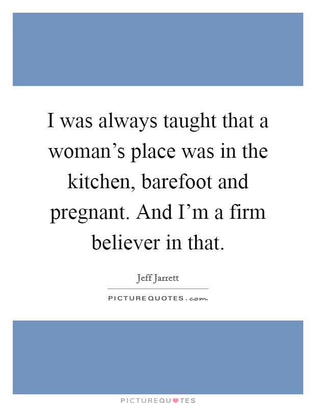 I was always taught that a woman's place was in the kitchen, barefoot and pregnant. And I'm a firm believer in that. Picture Quote #1
