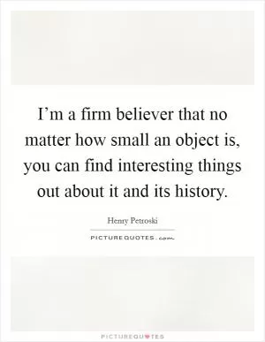 I’m a firm believer that no matter how small an object is, you can find interesting things out about it and its history Picture Quote #1