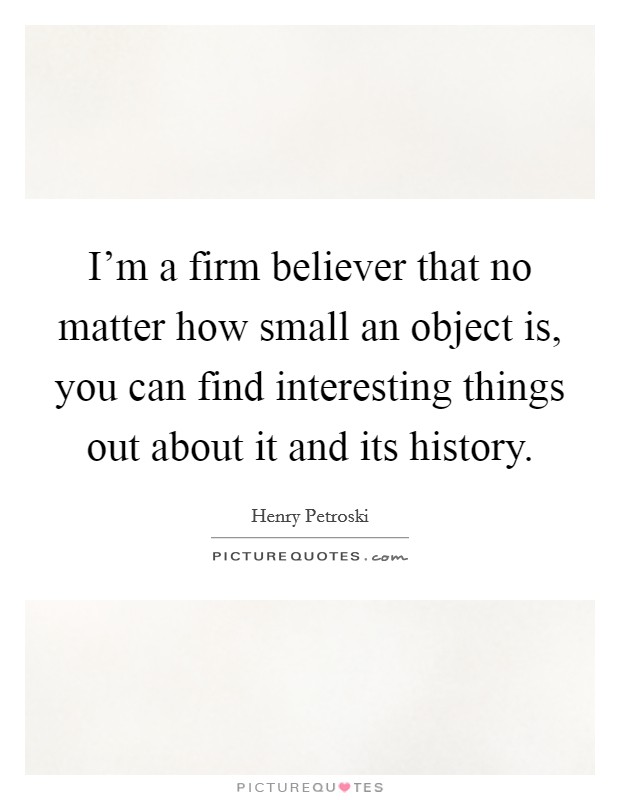 I'm a firm believer that no matter how small an object is, you can find interesting things out about it and its history. Picture Quote #1