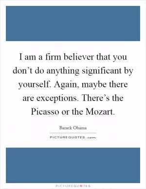 I am a firm believer that you don’t do anything significant by yourself. Again, maybe there are exceptions. There’s the Picasso or the Mozart Picture Quote #1