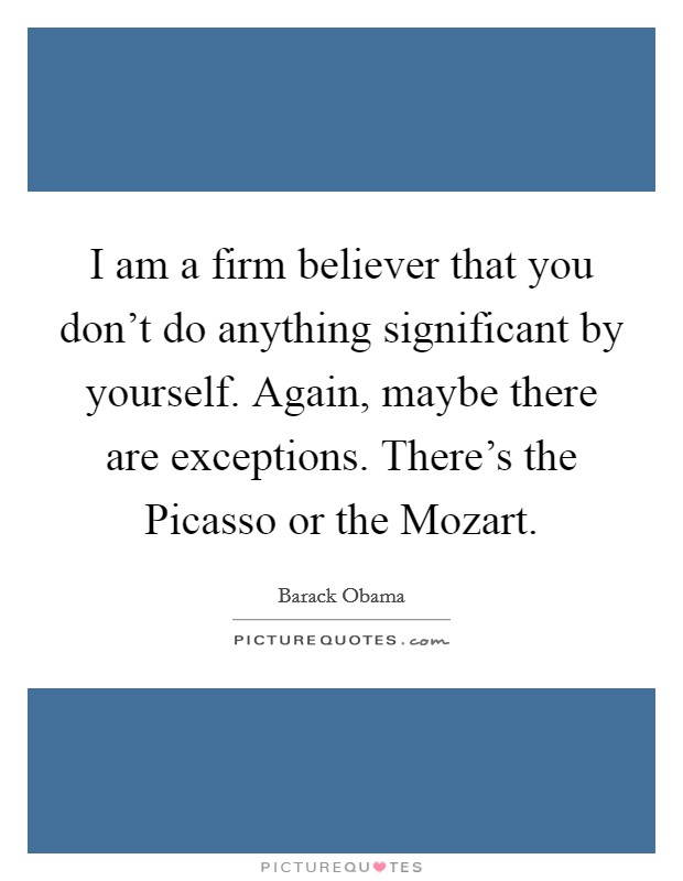 I am a firm believer that you don't do anything significant by yourself. Again, maybe there are exceptions. There's the Picasso or the Mozart. Picture Quote #1