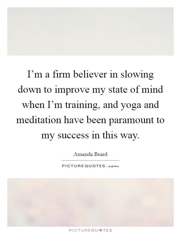 I'm a firm believer in slowing down to improve my state of mind when I'm training, and yoga and meditation have been paramount to my success in this way. Picture Quote #1