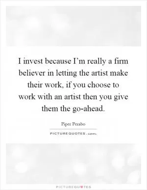 I invest because I’m really a firm believer in letting the artist make their work, if you choose to work with an artist then you give them the go-ahead Picture Quote #1