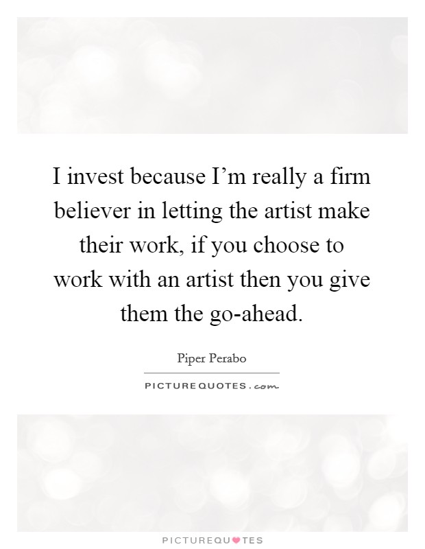 I invest because I'm really a firm believer in letting the artist make their work, if you choose to work with an artist then you give them the go-ahead. Picture Quote #1