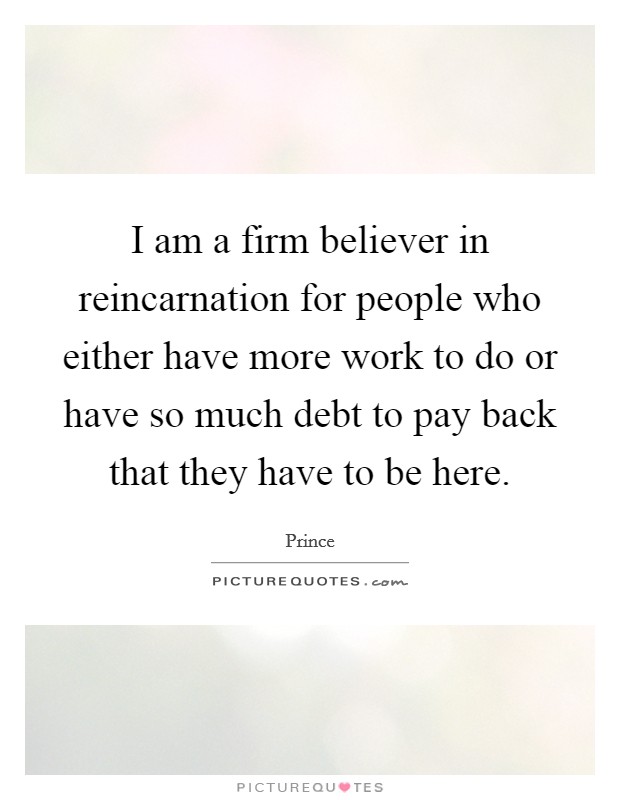 I am a firm believer in reincarnation for people who either have more work to do or have so much debt to pay back that they have to be here. Picture Quote #1