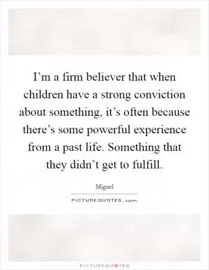 I’m a firm believer that when children have a strong conviction about something, it’s often because there’s some powerful experience from a past life. Something that they didn’t get to fulfill Picture Quote #1
