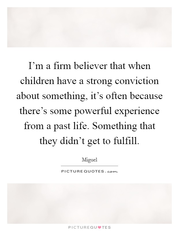 I'm a firm believer that when children have a strong conviction about something, it's often because there's some powerful experience from a past life. Something that they didn't get to fulfill. Picture Quote #1