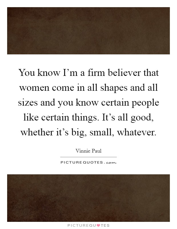 You know I'm a firm believer that women come in all shapes and all sizes and you know certain people like certain things. It's all good, whether it's big, small, whatever. Picture Quote #1