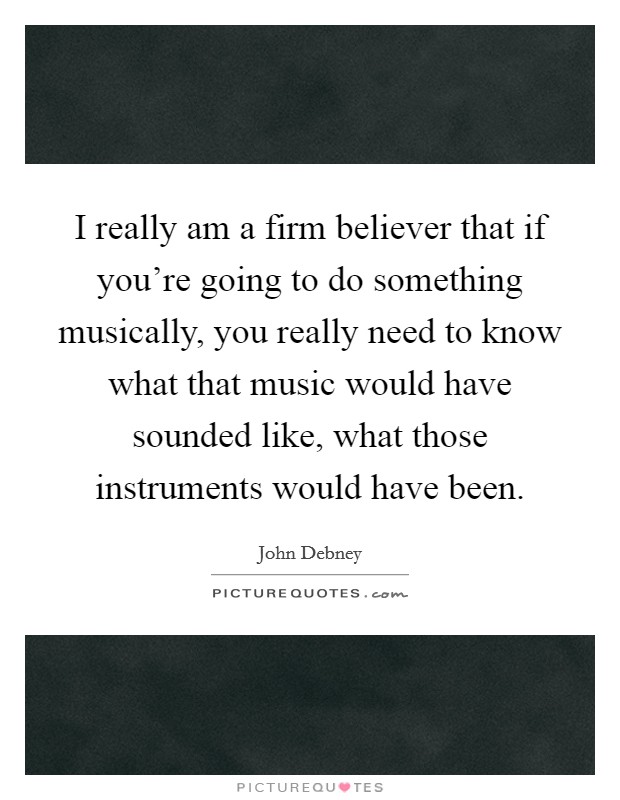 I really am a firm believer that if you're going to do something musically, you really need to know what that music would have sounded like, what those instruments would have been. Picture Quote #1