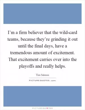I’m a firm believer that the wild-card teams, because they’re grinding it out until the final days, have a tremendous amount of excitement. That excitement carries over into the playoffs and really helps Picture Quote #1