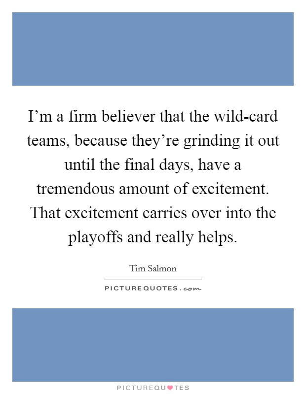 I'm a firm believer that the wild-card teams, because they're grinding it out until the final days, have a tremendous amount of excitement. That excitement carries over into the playoffs and really helps. Picture Quote #1