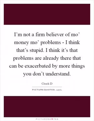 I’m not a firm believer of mo’ money mo’ problems - I think that’s stupid. I think it’s that problems are already there that can be exacerbated by more things you don’t understand Picture Quote #1