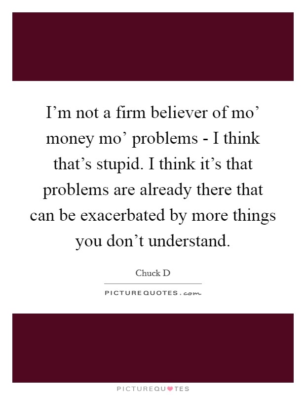 I'm not a firm believer of mo' money mo' problems - I think that's stupid. I think it's that problems are already there that can be exacerbated by more things you don't understand. Picture Quote #1