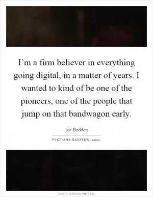 I’m a firm believer in everything going digital, in a matter of years. I wanted to kind of be one of the pioneers, one of the people that jump on that bandwagon early Picture Quote #1