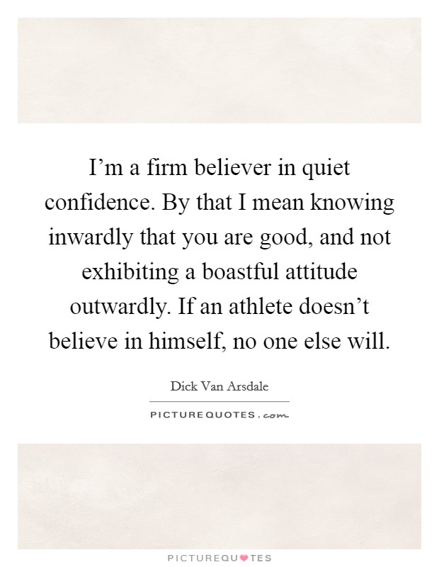 I'm a firm believer in quiet confidence. By that I mean knowing inwardly that you are good, and not exhibiting a boastful attitude outwardly. If an athlete doesn't believe in himself, no one else will. Picture Quote #1