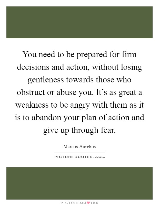 You need to be prepared for firm decisions and action, without losing gentleness towards those who obstruct or abuse you. It's as great a weakness to be angry with them as it is to abandon your plan of action and give up through fear. Picture Quote #1