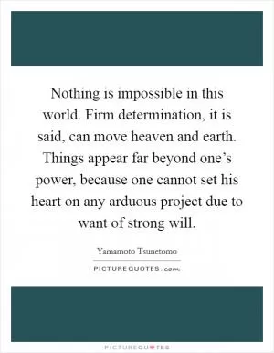 Nothing is impossible in this world. Firm determination, it is said, can move heaven and earth. Things appear far beyond one’s power, because one cannot set his heart on any arduous project due to want of strong will Picture Quote #1